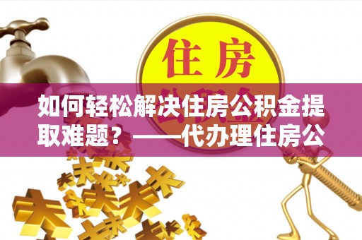 阳新如何轻松解决住房公积金提取难题？——代办理住房公积金提取服务解析