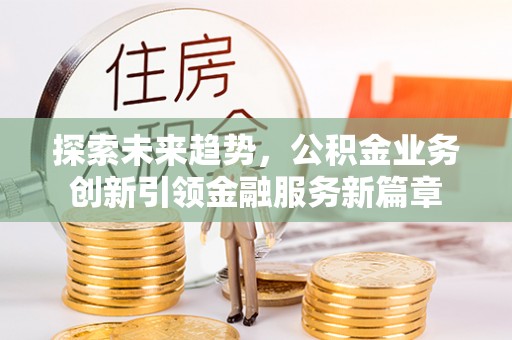 阳新探索未来趋势，公积金业务创新引领金融服务新篇章