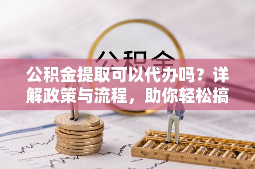 阳新公积金提取可以代办吗？详解政策与流程，助你轻松搞定！