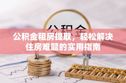 阳新公积金租房提取，轻松解决住房难题的实用指南