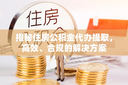 阳新揭秘住房公积金代办提取，高效、合规的解决方案