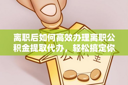 阳新离职后如何高效办理离职公积金提取代办，轻松搞定你的公积金