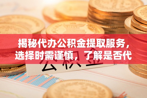 阳新揭秘代办公积金提取服务，选择时需谨慎，了解是否代办公积金提取可靠吗？