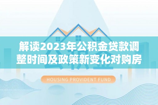 阳新解读2023年公积金贷款调整时间及政策新变化对购房的影响