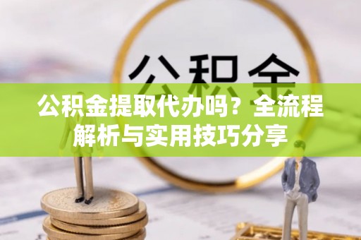 阳新公积金提取代办吗？全流程解析与实用技巧分享