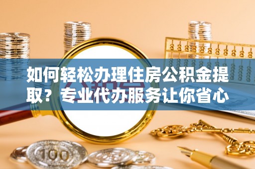 阳新如何轻松办理住房公积金提取？专业代办服务让你省心无忧