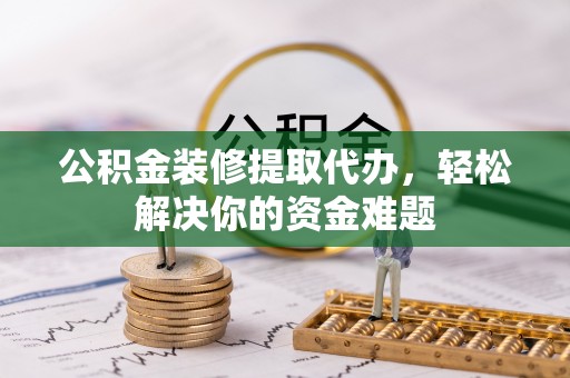 阳新公积金装修提取代办，轻松解决你的资金难题