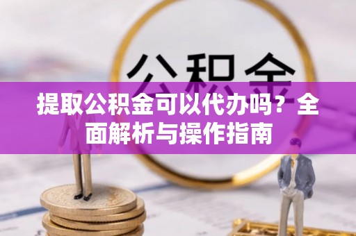 阳新提取公积金可以代办吗？全面解析与操作指南