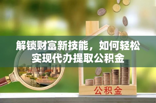 阳新解锁财富新技能，如何轻松实现代办提取公积金