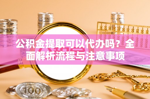 阳新公积金提取可以代办吗？全面解析流程与注意事项