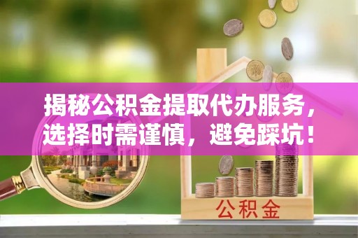 阳新揭秘公积金提取代办服务，选择时需谨慎，避免踩坑！