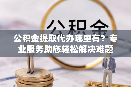 阳新公积金提取代办哪里有？专业服务助您轻松解决难题