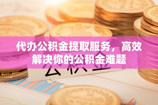 阳新代办公积金提取服务，高效解决你的公积金难题